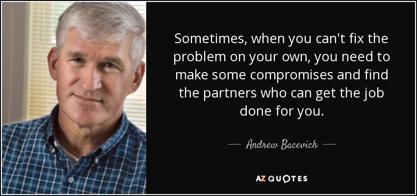 Sometimes, when you can't fix the problem on your own, you need to make some compromises and find the partners who can get the job done for you. - Andrew Bacevich