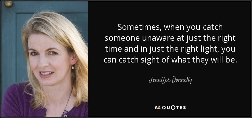 Sometimes, when you catch someone unaware at just the right time and in just the right light, you can catch sight of what they will be. - Jennifer Donnelly