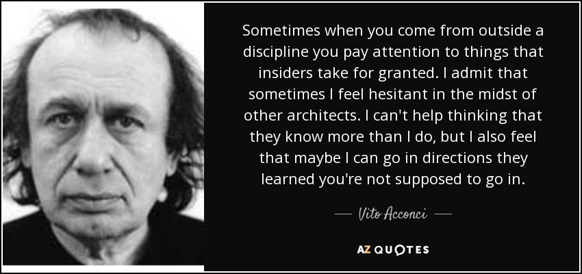 Sometimes when you come from outside a discipline you pay attention to things that insiders take for granted. I admit that sometimes I feel hesitant in the midst of other architects. I can't help thinking that they know more than I do, but I also feel that maybe I can go in directions they learned you're not supposed to go in. - Vito Acconci