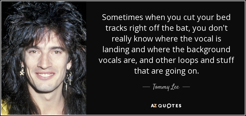 Sometimes when you cut your bed tracks right off the bat, you don't really know where the vocal is landing and where the background vocals are, and other loops and stuff that are going on. - Tommy Lee