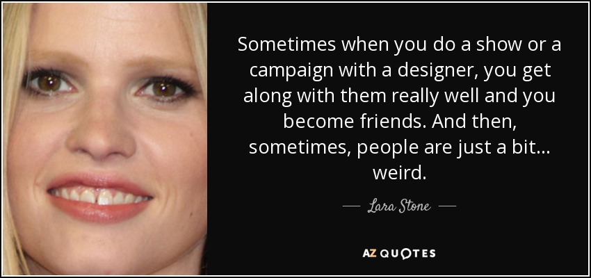 Sometimes when you do a show or a campaign with a designer, you get along with them really well and you become friends. And then, sometimes, people are just a bit... weird. - Lara Stone