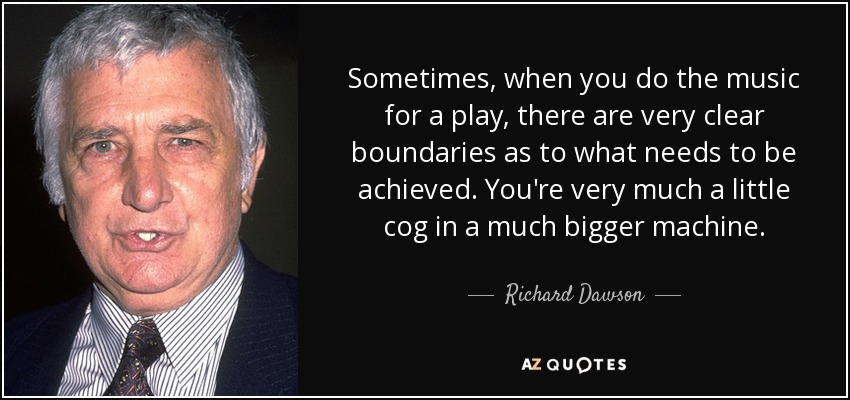 Sometimes, when you do the music for a play, there are very clear boundaries as to what needs to be achieved. You're very much a little cog in a much bigger machine. - Richard Dawson