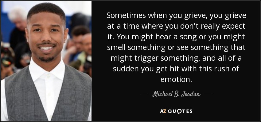 Sometimes when you grieve, you grieve at a time where you don't really expect it. You might hear a song or you might smell something or see something that might trigger something, and all of a sudden you get hit with this rush of emotion. - Michael B. Jordan