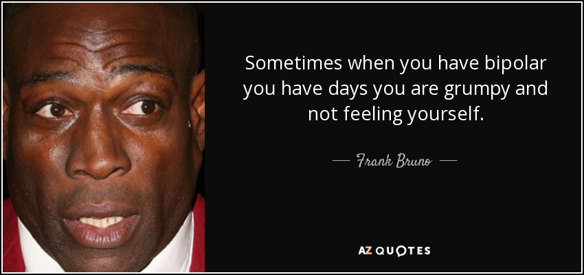 Sometimes when you have bipolar you have days you are grumpy and not feeling yourself. - Frank Bruno