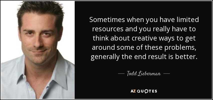 Sometimes when you have limited resources and you really have to think about creative ways to get around some of these problems, generally the end result is better. - Todd Lieberman