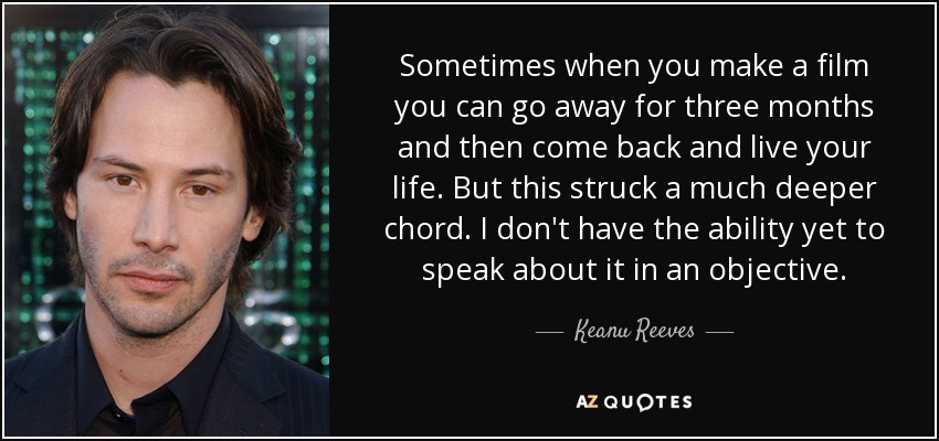 Sometimes when you make a film you can go away for three months and then come back and live your life. But this struck a much deeper chord. I don't have the ability yet to speak about it in an objective. - Keanu Reeves