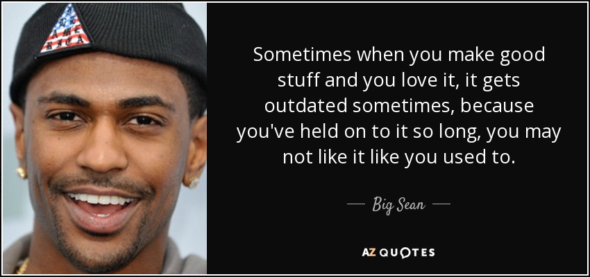 Sometimes when you make good stuff and you love it, it gets outdated sometimes, because you've held on to it so long, you may not like it like you used to. - Big Sean