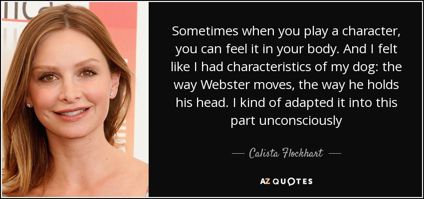 Sometimes when you play a character, you can feel it in your body. And I felt like I had characteristics of my dog: the way Webster moves, the way he holds his head. I kind of adapted it into this part unconsciously - Calista Flockhart