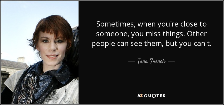 Sometimes, when you're close to someone, you miss things. Other people can see them, but you can't. - Tana French