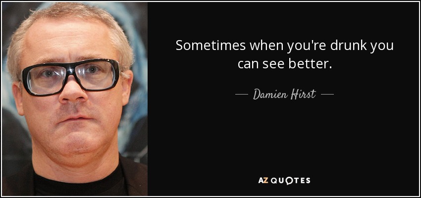 Sometimes when you're drunk you can see better. - Damien Hirst