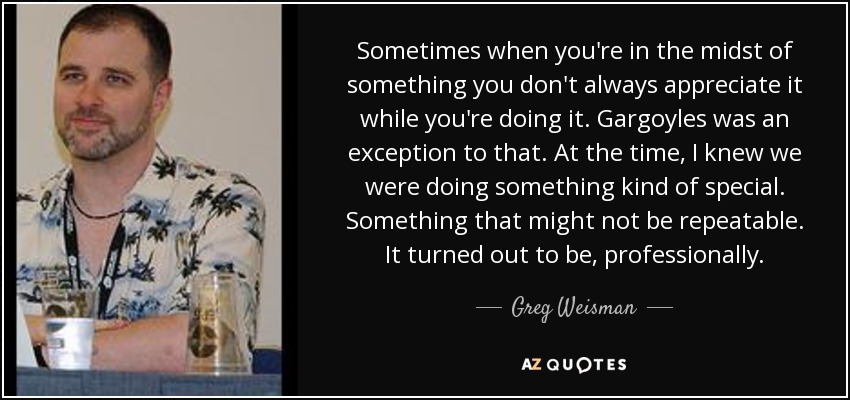 Sometimes when you're in the midst of something you don't always appreciate it while you're doing it. Gargoyles was an exception to that. At the time, I knew we were doing something kind of special. Something that might not be repeatable. It turned out to be, professionally. - Greg Weisman