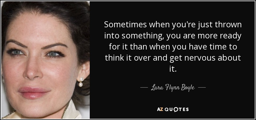 Sometimes when you're just thrown into something, you are more ready for it than when you have time to think it over and get nervous about it. - Lara Flynn Boyle