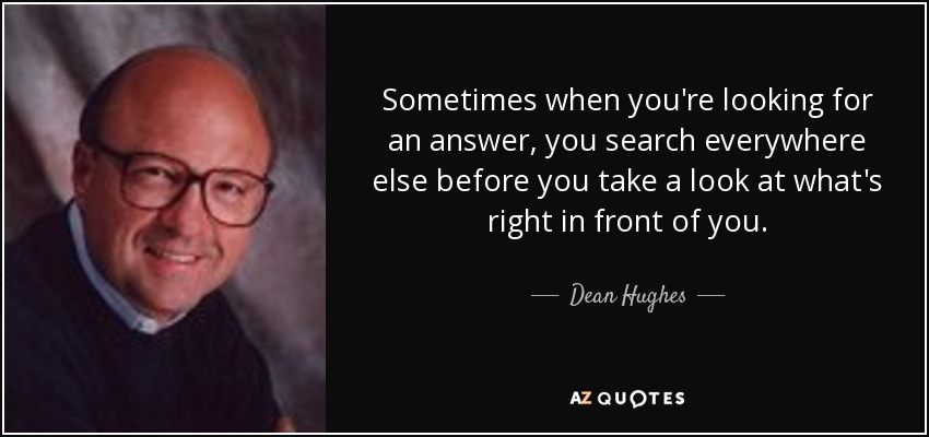 Sometimes when you're looking for an answer, you search everywhere else before you take a look at what's right in front of you. - Dean Hughes