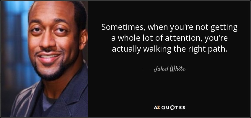 Sometimes, when you're not getting a whole lot of attention, you're actually walking the right path. - Jaleel White