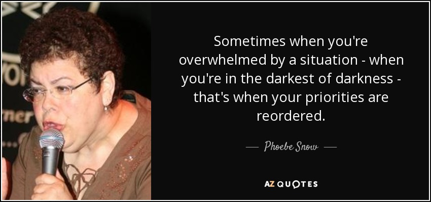 Sometimes when you're overwhelmed by a situation - when you're in the darkest of darkness - that's when your priorities are reordered. - Phoebe Snow
