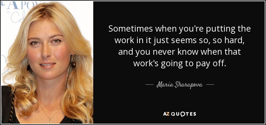 Sometimes when you're putting the work in it just seems so, so hard, and you never know when that work's going to pay off. - Maria Sharapova