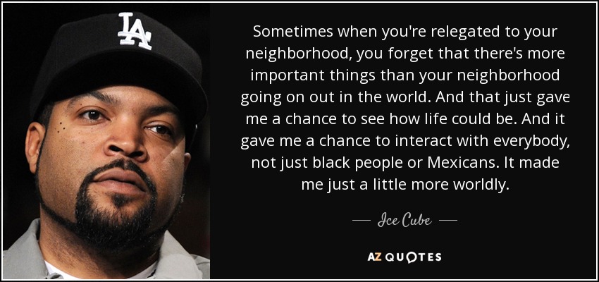 Sometimes when you're relegated to your neighborhood, you forget that there's more important things than your neighborhood going on out in the world. And that just gave me a chance to see how life could be. And it gave me a chance to interact with everybody, not just black people or Mexicans. It made me just a little more worldly. - Ice Cube