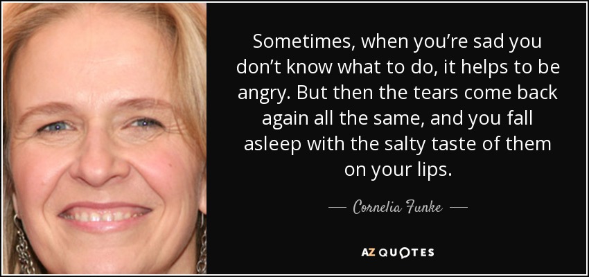 Sometimes, when you’re sad you don’t know what to do, it helps to be angry. But then the tears come back again all the same, and you fall asleep with the salty taste of them on your lips. - Cornelia Funke