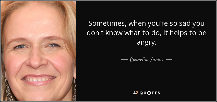 Sometimes, when you're so sad you don't know what to do, it helps to be angry. - Cornelia Funke