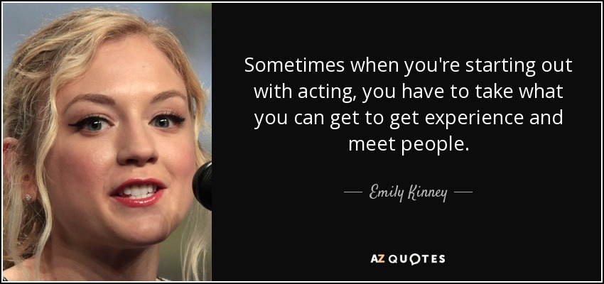 Sometimes when you're starting out with acting, you have to take what you can get to get experience and meet people. - Emily Kinney