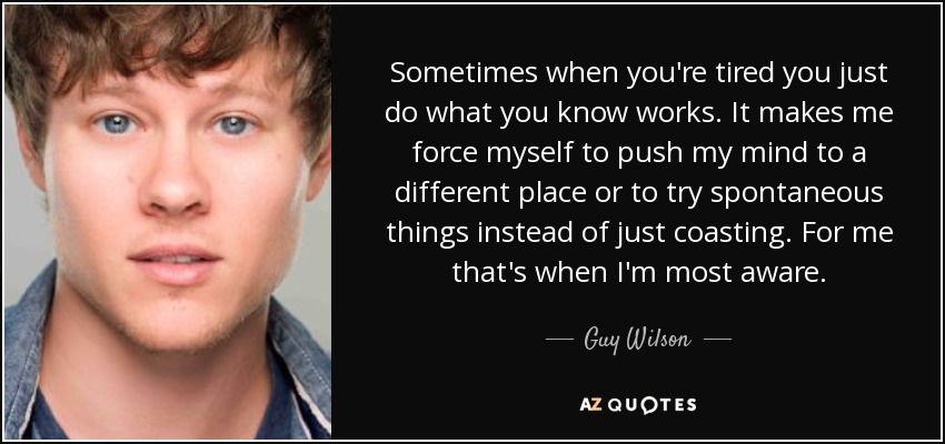 Sometimes when you're tired you just do what you know works. It makes me force myself to push my mind to a different place or to try spontaneous things instead of just coasting. For me that's when I'm most aware. - Guy Wilson
