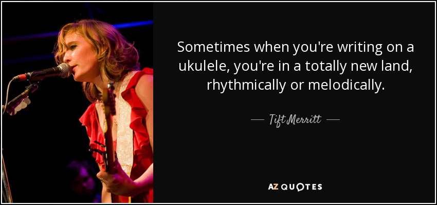 Sometimes when you're writing on a ukulele, you're in a totally new land, rhythmically or melodically. - Tift Merritt