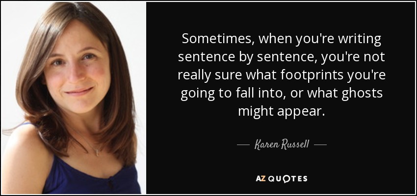 Sometimes, when you're writing sentence by sentence, you're not really sure what footprints you're going to fall into, or what ghosts might appear. - Karen Russell