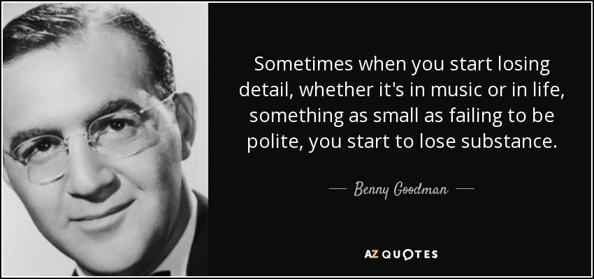 Sometimes when you start losing detail, whether it's in music or in life, something as small as failing to be polite, you start to lose substance. - Benny Goodman