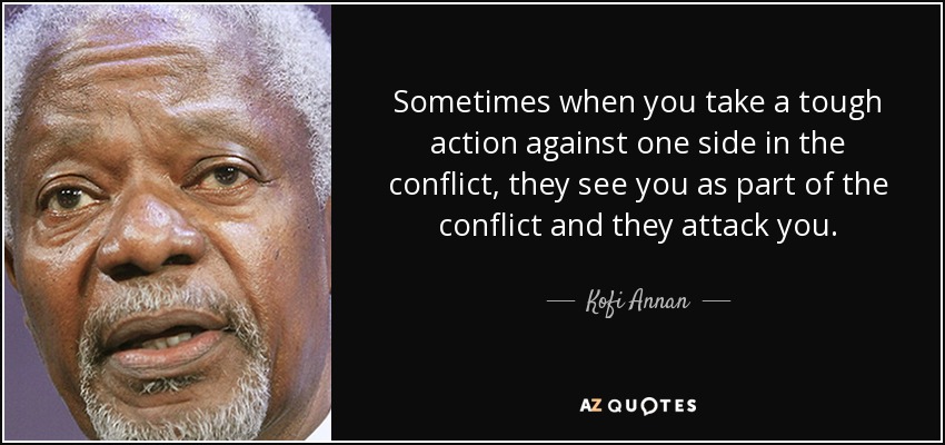 Sometimes when you take a tough action against one side in the conflict, they see you as part of the conflict and they attack you. - Kofi Annan
