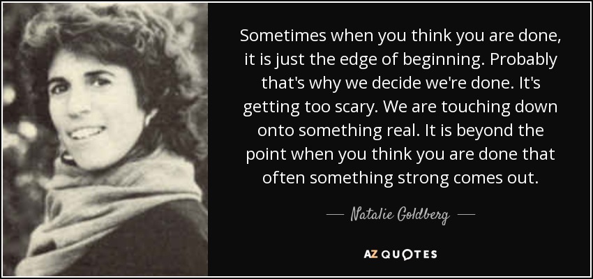 Sometimes when you think you are done, it is just the edge of beginning. Probably that's why we decide we're done. It's getting too scary. We are touching down onto something real. It is beyond the point when you think you are done that often something strong comes out. - Natalie Goldberg