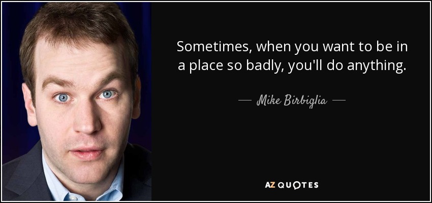Sometimes, when you want to be in a place so badly, you'll do anything. - Mike Birbiglia