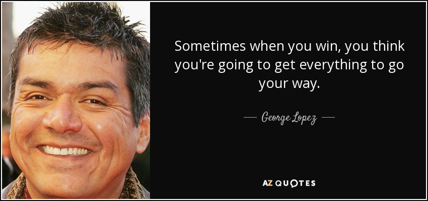 Sometimes when you win, you think you're going to get everything to go your way. - George Lopez