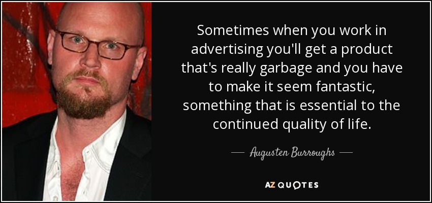 Sometimes when you work in advertising you'll get a product that's really garbage and you have to make it seem fantastic, something that is essential to the continued quality of life. - Augusten Burroughs