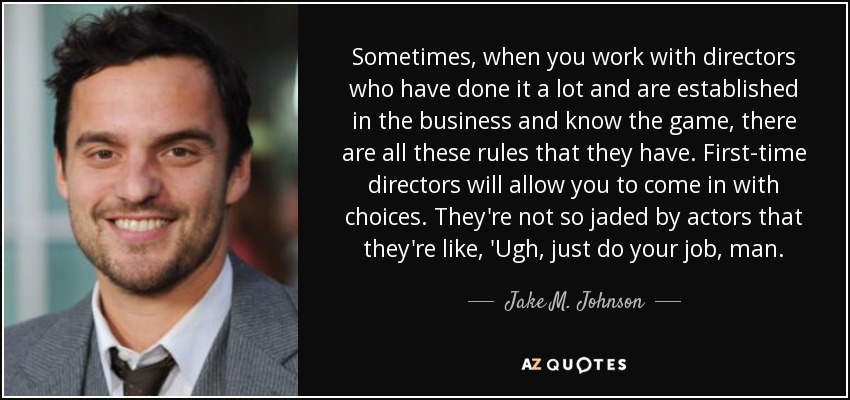 Sometimes, when you work with directors who have done it a lot and are established in the business and know the game, there are all these rules that they have. First-time directors will allow you to come in with choices. They're not so jaded by actors that they're like, 'Ugh, just do your job, man. - Jake M. Johnson