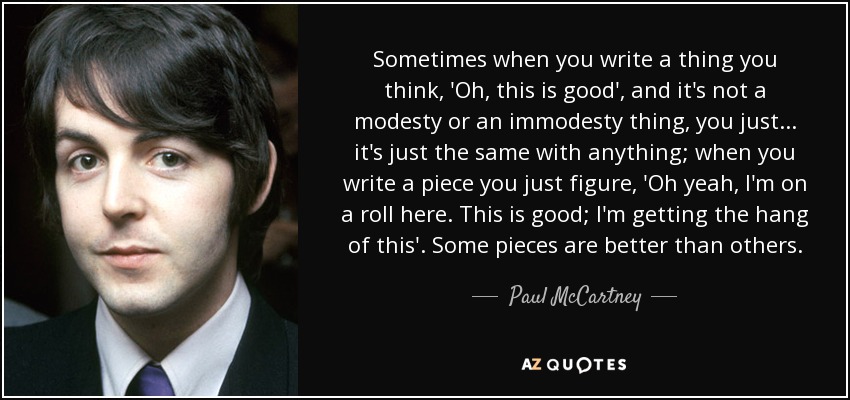 Sometimes when you write a thing you think, 'Oh, this is good', and it's not a modesty or an immodesty thing, you just... it's just the same with anything; when you write a piece you just figure, 'Oh yeah, I'm on a roll here. This is good; I'm getting the hang of this'. Some pieces are better than others. - Paul McCartney