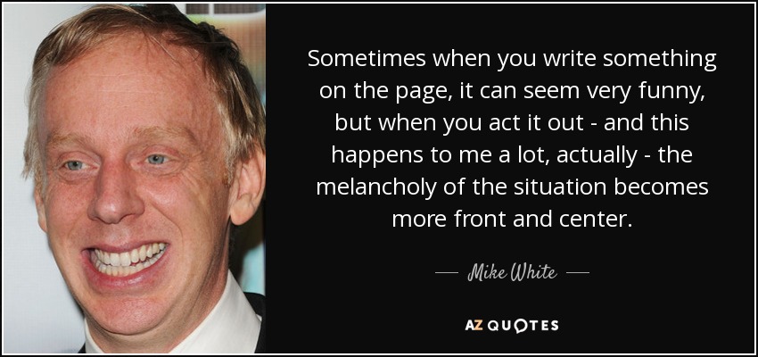 Sometimes when you write something on the page, it can seem very funny, but when you act it out - and this happens to me a lot, actually - the melancholy of the situation becomes more front and center. - Mike White
