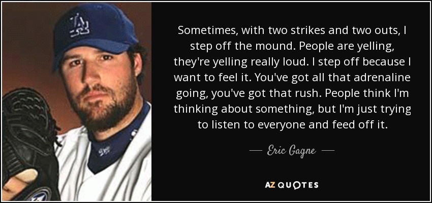 Sometimes, with two strikes and two outs, I step off the mound. People are yelling, they're yelling really loud. I step off because I want to feel it. You've got all that adrenaline going, you've got that rush. People think I'm thinking about something, but I'm just trying to listen to everyone and feed off it. - Eric Gagne