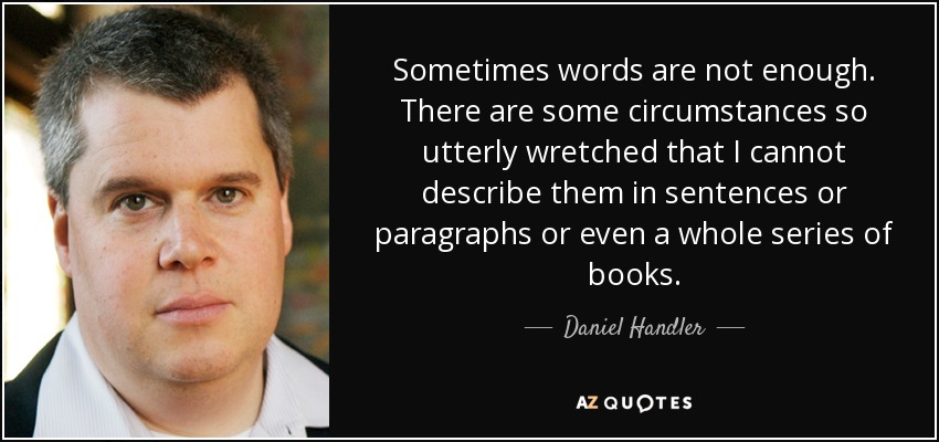 Sometimes words are not enough. There are some circumstances so utterly wretched that I cannot describe them in sentences or paragraphs or even a whole series of books. - Daniel Handler