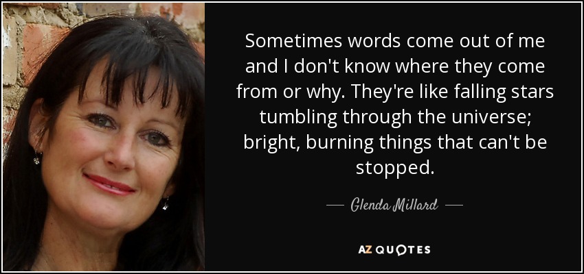 Sometimes words come out of me and I don't know where they come from or why. They're like falling stars tumbling through the universe; bright, burning things that can't be stopped. - Glenda Millard