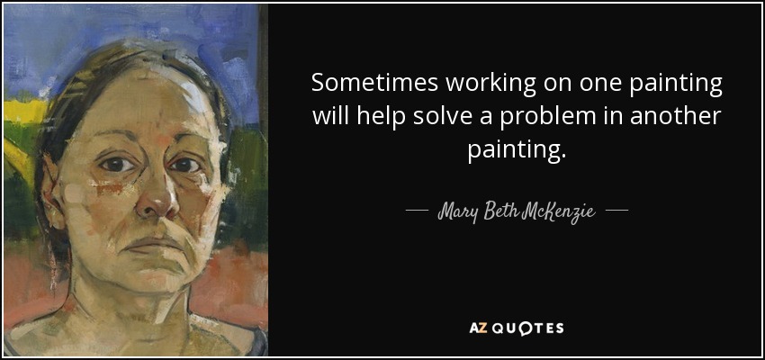 Sometimes working on one painting will help solve a problem in another painting. - Mary Beth McKenzie