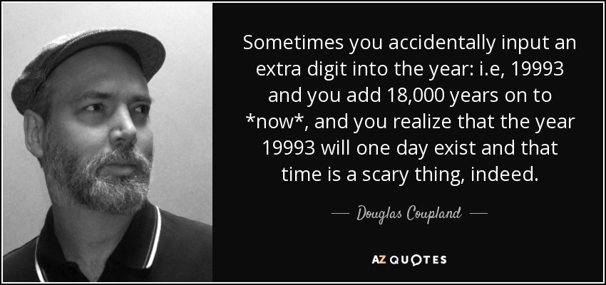 Sometimes you accidentally input an extra digit into the year: i.e, 19993 and you add 18,000 years on to *now*, and you realize that the year 19993 will one day exist and that time is a scary thing, indeed. - Douglas Coupland