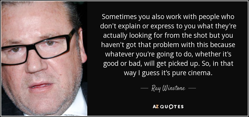 Sometimes you also work with people who don't explain or express to you what they're actually looking for from the shot but you haven't got that problem with this because whatever you're going to do, whether it's good or bad, will get picked up. So, in that way I guess it's pure cinema. - Ray Winstone