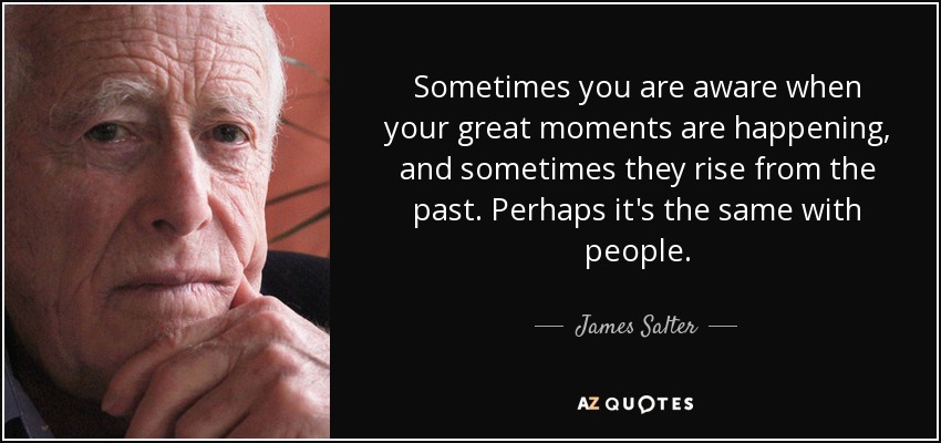 Sometimes you are aware when your great moments are happening, and sometimes they rise from the past. Perhaps it's the same with people. - James Salter