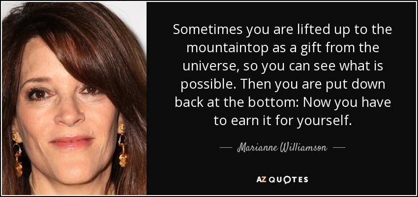 Sometimes you are lifted up to the mountaintop as a gift from the universe, so you can see what is possible. Then you are put down back at the bottom: Now you have to earn it for yourself. - Marianne Williamson