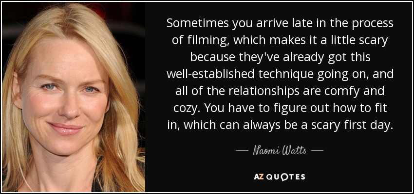 Sometimes you arrive late in the process of filming, which makes it a little scary because they've already got this well-established technique going on, and all of the relationships are comfy and cozy. You have to figure out how to fit in, which can always be a scary first day. - Naomi Watts