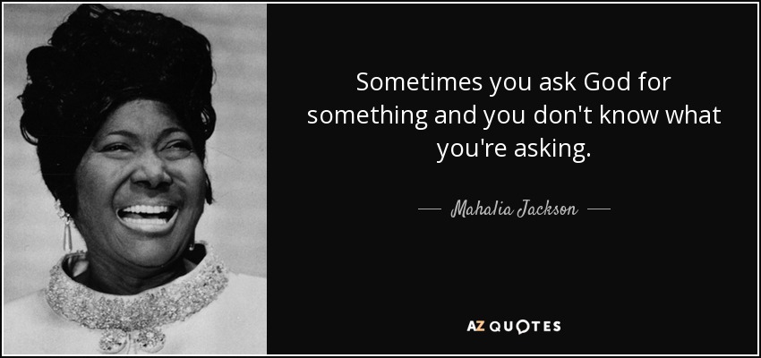 Sometimes you ask God for something and you don't know what you're asking. - Mahalia Jackson