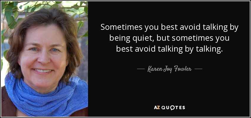 Sometimes you best avoid talking by being quiet, but sometimes you best avoid talking by talking. - Karen Joy Fowler