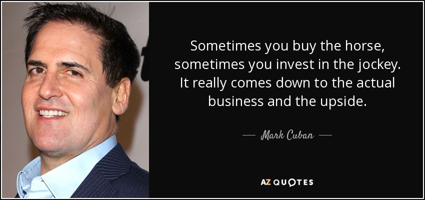 Sometimes you buy the horse, sometimes you invest in the jockey. It really comes down to the actual business and the upside. - Mark Cuban