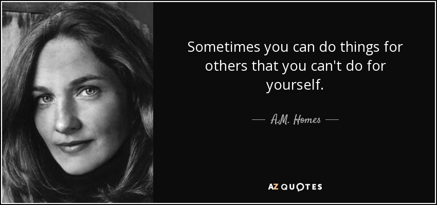 Sometimes you can do things for others that you can't do for yourself. - A.M. Homes