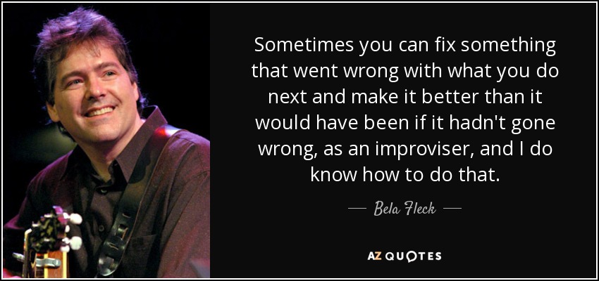 Sometimes you can fix something that went wrong with what you do next and make it better than it would have been if it hadn't gone wrong, as an improviser, and I do know how to do that. - Bela Fleck